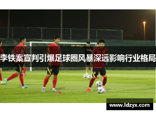 李铁案宣判引爆足球圈风暴深远影响行业格局