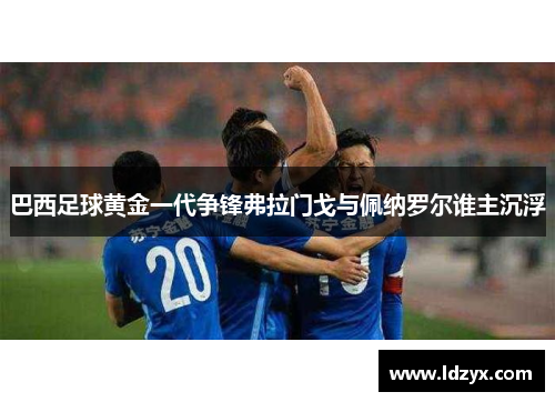 巴西足球黄金一代争锋弗拉门戈与佩纳罗尔谁主沉浮