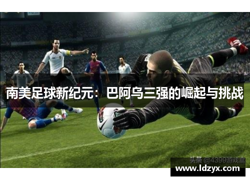南美足球新纪元：巴阿乌三强的崛起与挑战